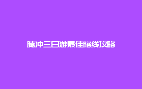 腾冲三日游最佳路线攻略