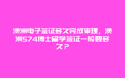 澳洲电子签证多久完成审理，澳洲574博士留学签证一般要多久？