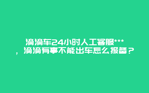 滴滴车24小时人工客服***，滴滴有事不能出车怎么报备？