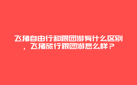 飞猪自由行和跟团游有什么区别，飞猪旅行跟团游怎么样？