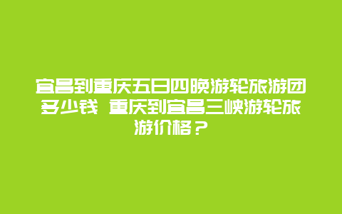 宜昌到重庆五日四晚游轮旅游团多少钱 重庆到宜昌三峡游轮旅游价格？