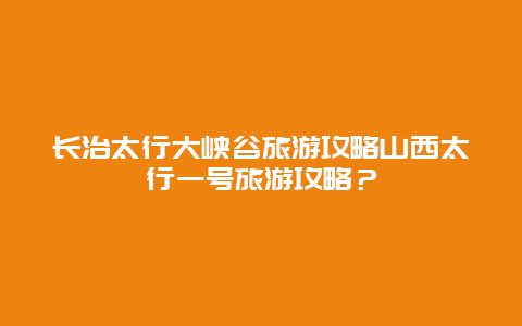 长治太行大峡谷旅游攻略山西太行一号旅游攻略？