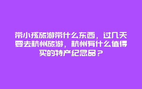 带小孩旅游带什么东西，过几天要去杭州旅游，杭州有什么值得买的特产纪念品？