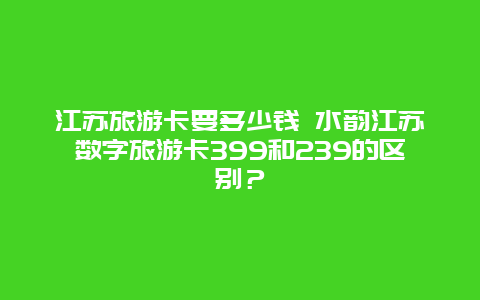 江苏旅游卡要多少钱 水韵江苏数字旅游卡399和239的区别？