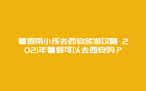 暑假带小孩去西安旅游攻略 2021年暑假可以去西安吗？