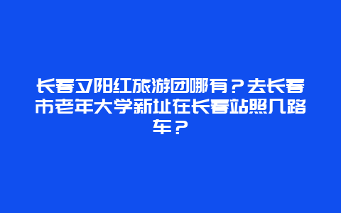 长春夕阳红旅游团哪有？去长春市老年大学新址在长春站照几路车？