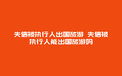 失信被执行人出国旅游 失信被执行人能出国旅游吗