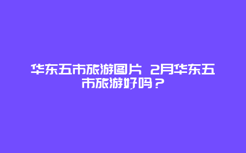 华东五市旅游图片 2月华东五市旅游好吗？