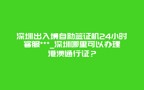 深圳出入境自助签证机24小时客服***_深圳哪里可以办理港澳通行证？