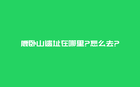 鹿卧山遗址在哪里?怎么去?