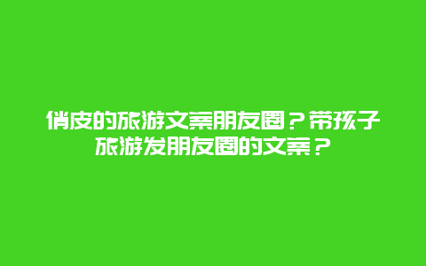 俏皮的旅游文案朋友圈？带孩子旅游发朋友圈的文案？