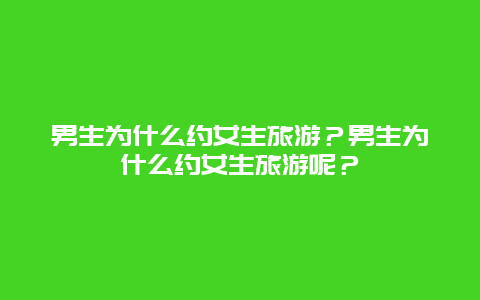 男生为什么约女生旅游？男生为什么约女生旅游呢？