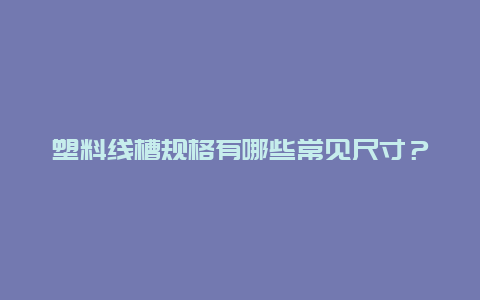 塑料线槽规格有哪些常见尺寸？