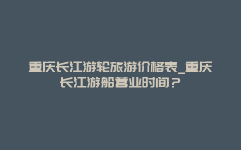 重庆长江游轮旅游价格表_重庆长江游船营业时间？