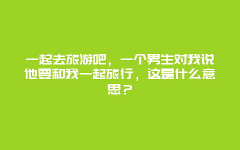 一起去旅游吧，一个男生对我说他要和我一起旅行，这是什么意思？