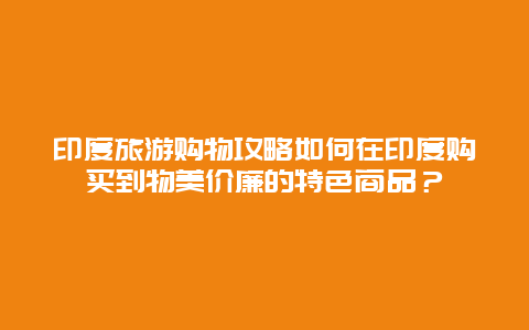 印度旅游购物攻略如何在印度购买到物美价廉的特色商品？