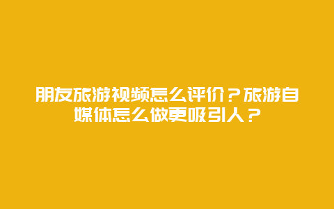 朋友旅游视频怎么评价？旅游自媒体怎么做更吸引人？