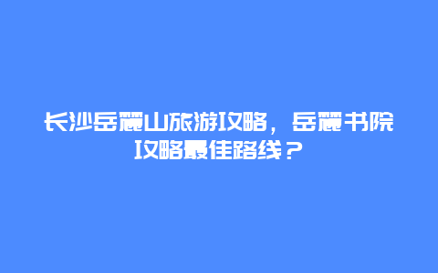 长沙岳麓山旅游攻略，岳麓书院攻略最佳路线？