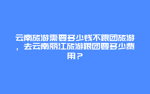 云南旅游需要多少钱不跟团旅游，去云南丽江旅游跟团要多少费用？