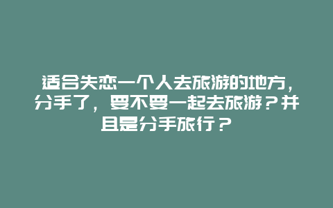 适合失恋一个人去旅游的地方，分手了，要不要一起去旅游？并且是分手旅行？