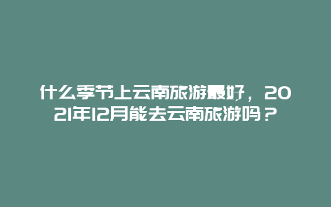 什么季节上云南旅游最好，2021年12月能去云南旅游吗？