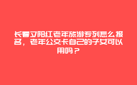 长春夕阳红老年旅游专列怎么报名，老年公交卡自己的子女可以用吗？