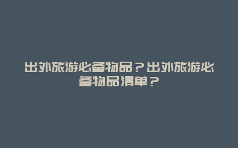 出外旅游必备物品？出外旅游必备物品清单？