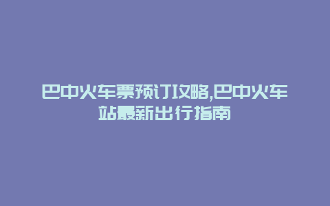 巴中火车票预订攻略,巴中火车站最新出行指南