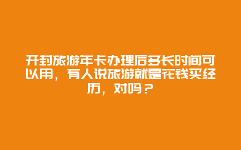 开封旅游年卡办理后多长时间可以用，有人说旅游就是花钱买经历，对吗？