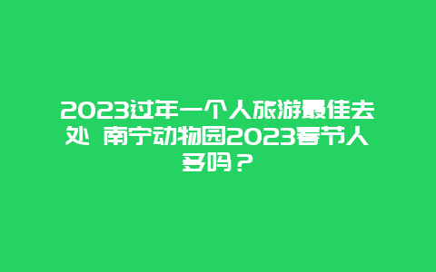 2023过年一个人旅游最佳去处 南宁动物园2023春节人多吗？