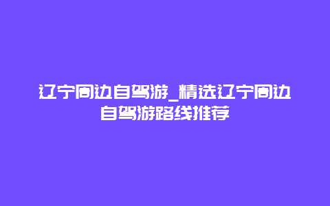 辽宁周边自驾游_精选辽宁周边自驾游路线推荐