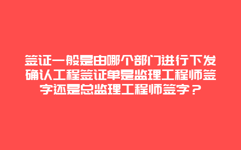 签证一般是由哪个部门进行下发确认工程签证单是监理工程师签字还是总监理工程师签字？