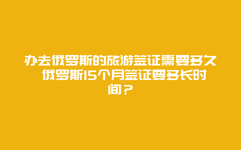 办去俄罗斯的旅游签证需要多久 俄罗斯15个月签证要多长时间？