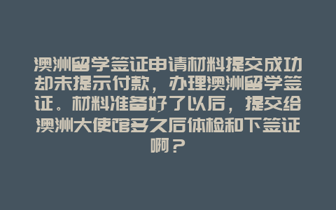 澳洲留学签证申请材料提交成功却未提示付款，办理澳洲留学签证。材料准备好了以后，提交给澳洲大使馆多久后体检和下签证啊？