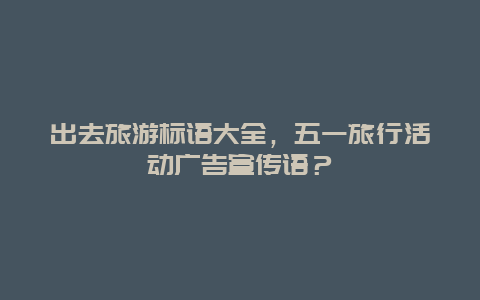 出去旅游标语大全，五一旅行活动广告宣传语？