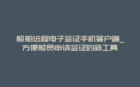 船舶远程电子签证手机客户端_方便船员申请签证的新工具