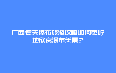 广西德天瀑布旅游攻略如何更好地欣赏瀑布美景？