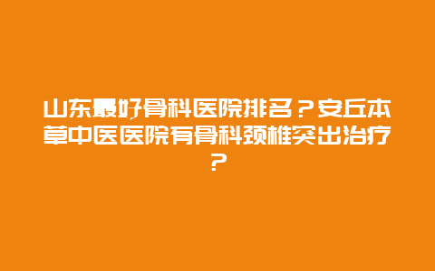 山东最好骨科医院排名？安丘本草中医医院有骨科颈椎突出治疗？