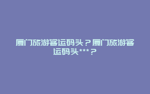 厦门旅游客运码头？厦门旅游客运码头***？