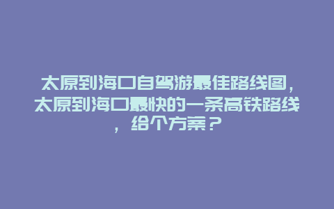 太原到海口自驾游最佳路线图，太原到海口最快的一条高铁路线，给个方案？