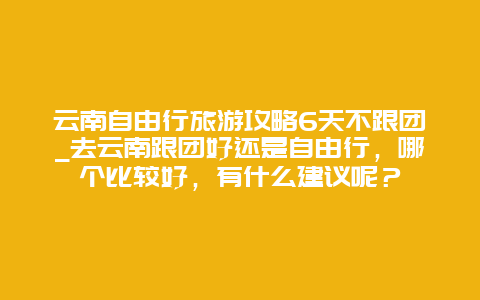 云南自由行旅游攻略6天不跟团_去云南跟团好还是自由行，哪个比较好，有什么建议呢？