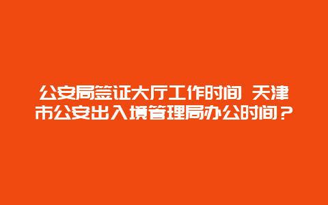 公安局签证大厅工作时间 天津市公安出入境管理局办公时间？