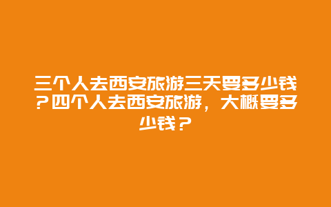 三个人去西安旅游三天要多少钱？四个人去西安旅游，大概要多少钱？