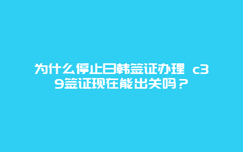 为什么停止日韩签证办理 c39签证现在能出关吗？