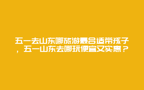 五一去山东哪旅游最合适带孩子，五一山东去哪玩便宜又实惠？