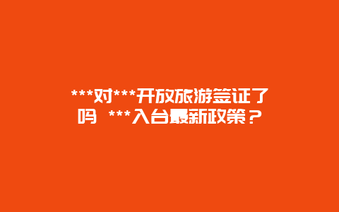 ***对***开放旅游签证了吗 ***入台最新政策？