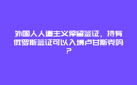 外国人人道主义停留签证，持有俄罗斯签证可以入境卢甘斯克吗？