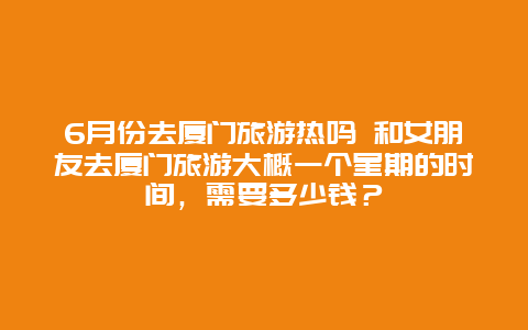 6月份去厦门旅游热吗 和女朋友去厦门旅游大概一个星期的时间，需要多少钱？