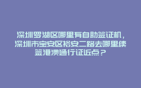 深圳罗湖区哪里有自助签证机，深圳市宝安区裕安二路去哪里续签港澳通行证近点？