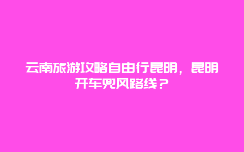 云南旅游攻略自由行昆明，昆明开车兜风路线？